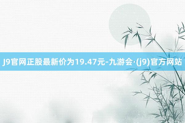 J9官网正股最新价为19.47元-九游会·(j9)官方网站