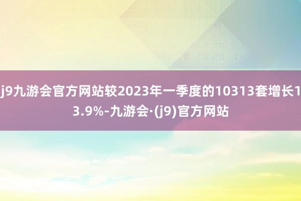 j9九游会官方网站较2023年一季度的10313套增长13.9%-九游会·(j9)官方网站