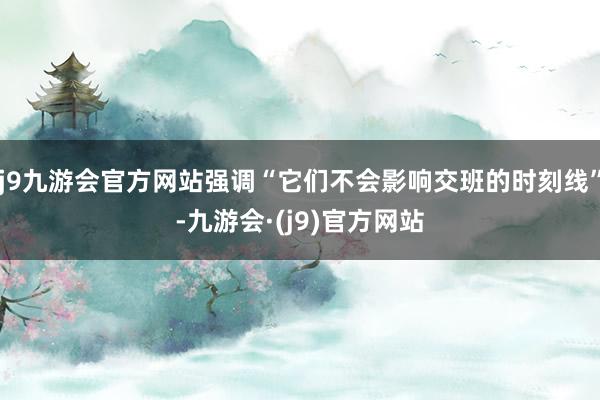 j9九游会官方网站强调“它们不会影响交班的时刻线”-九游会·(j9)官方网站