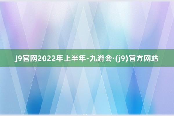 J9官网　　2022年上半年-九游会·(j9)官方网站