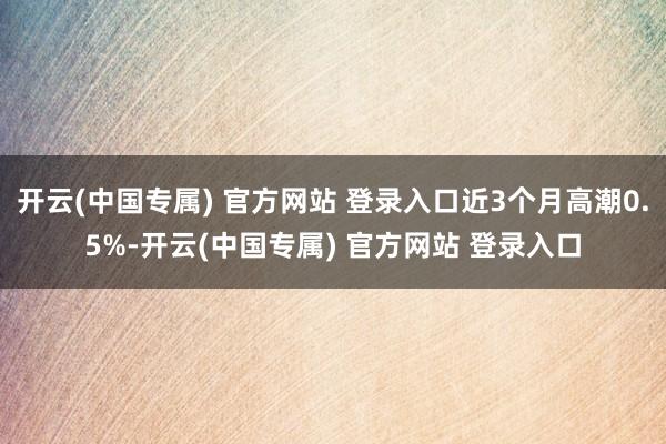 开云(中国专属) 官方网站 登录入口近3个月高潮0.5%-开