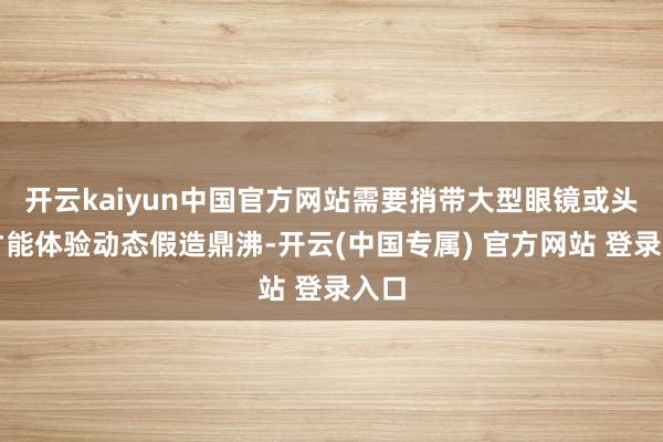 开云kaiyun中国官方网站需要捎带大型眼镜或头罩才能体验动