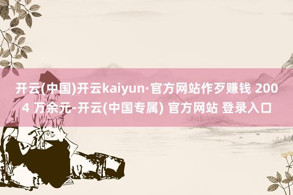 开云(中国)开云kaiyun·官方网站作歹赚钱 2004 万余元-开云(中国专属) 官方网站 登录入口