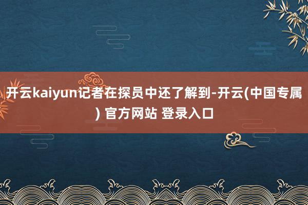 开云kaiyun记者在探员中还了解到-开云(中国专属) 官方网站 登录入口