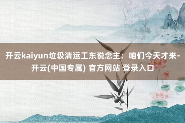 开云kaiyun垃圾清运工东说念主：咱们今天才来-开云(中国专属) 官方网站 登录入口