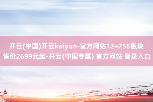 开云(中国)开云kaiyun·官方网站12+256版块售价2699元起-开云(中国专属) 官方网站 登录入口