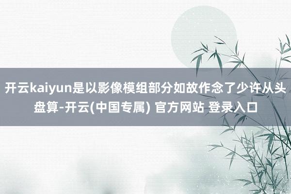 开云kaiyun是以影像模组部分如故作念了少许从头盘算-开云(中国专属) 官方网站 登录入口