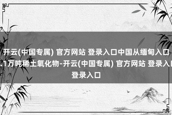 开云(中国专属) 官方网站 登录入口中国从缅甸入口3.1万吨