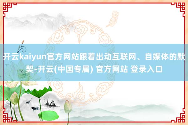 开云kaiyun官方网站跟着出动互联网、自媒体的默契-开云(