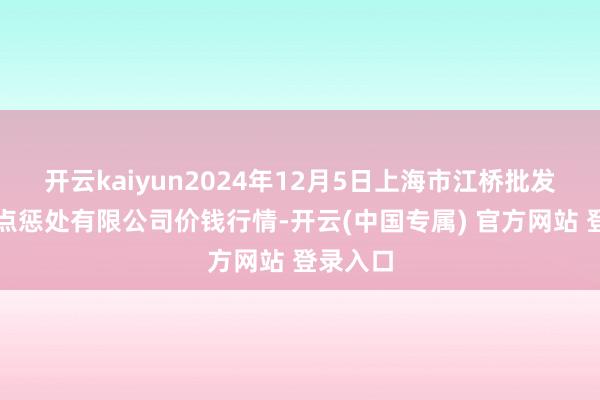 开云kaiyun2024年12月5日上海市江桥批发商场观点惩处有限公司价钱行情-开云(中国专属) 官方网站 登录入口