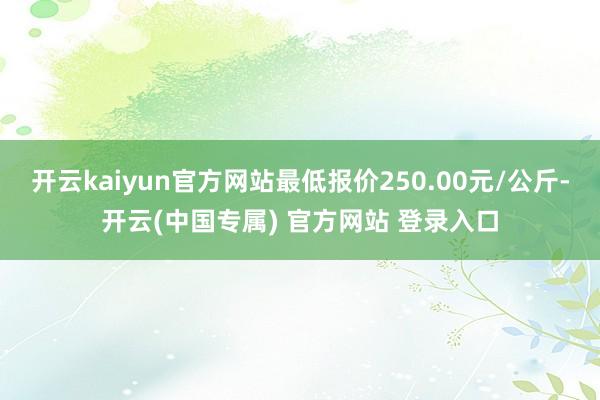开云kaiyun官方网站最低报价250.00元/公斤-开云(中国专属) 官方网站 登录入口