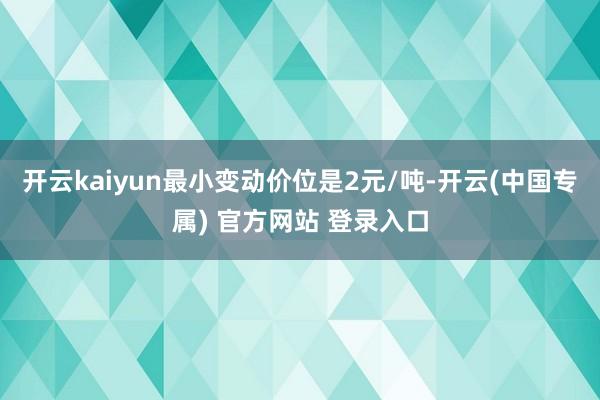 开云kaiyun最小变动价位是2元/吨-开云(中国专属) 官方网站 登录入口