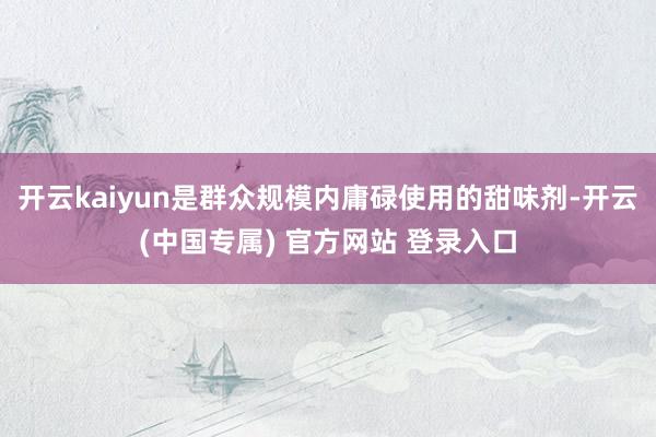 开云kaiyun是群众规模内庸碌使用的甜味剂-开云(中国专属) 官方网站 登录入口