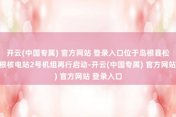 开云(中国专属) 官方网站 登录入口位于岛根县松江市的岛根核电站2号机组再行启动-开云(中国专属) 官方网站 登录入口