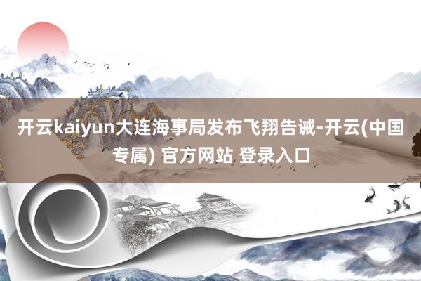 开云kaiyun大连海事局发布飞翔告诫-开云(中国专属) 官方网站 登录入口