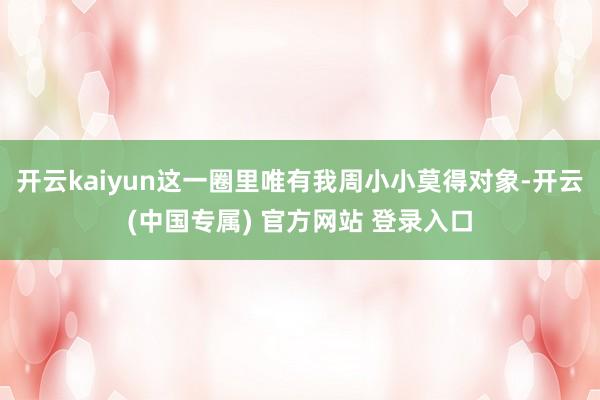 开云kaiyun这一圈里唯有我周小小莫得对象-开云(中国专属) 官方网站 登录入口