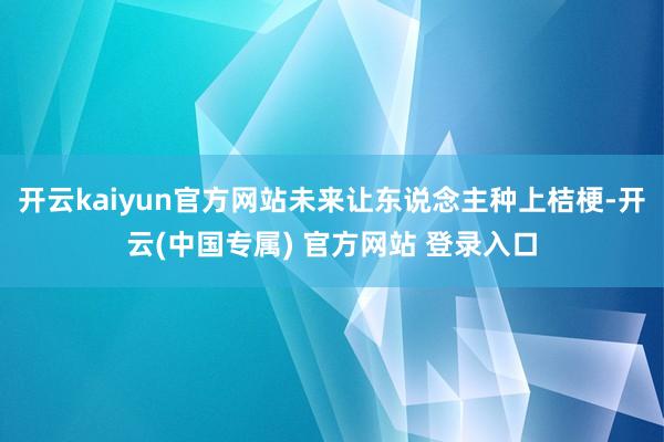 开云kaiyun官方网站未来让东说念主种上桔梗-开云(中国专属) 官方网站 登录入口