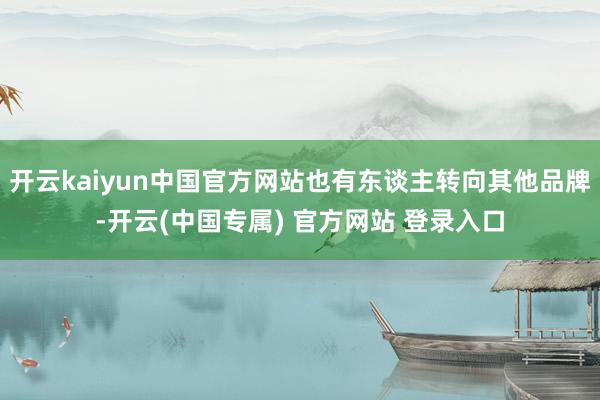 开云kaiyun中国官方网站也有东谈主转向其他品牌-开云(中
