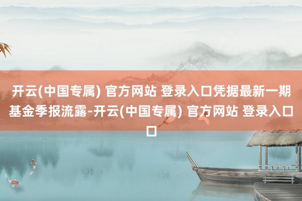 开云(中国专属) 官方网站 登录入口凭据最新一期基金季报流露