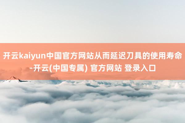 开云kaiyun中国官方网站从而延迟刀具的使用寿命-开云(中