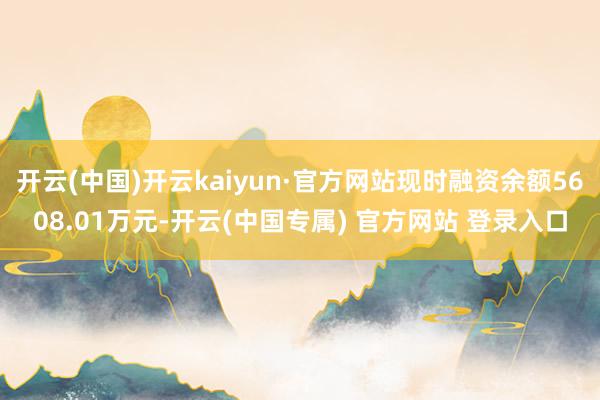 开云(中国)开云kaiyun·官方网站现时融资余额5608.