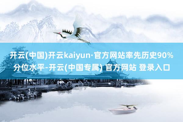 开云(中国)开云kaiyun·官方网站率先历史90%分位水平