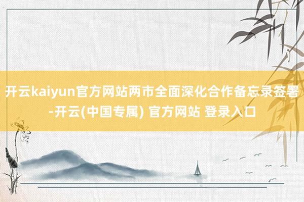开云kaiyun官方网站两市全面深化合作备忘录签署-开云(中