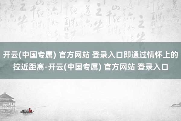 开云(中国专属) 官方网站 登录入口即通过情怀上的拉近距离-