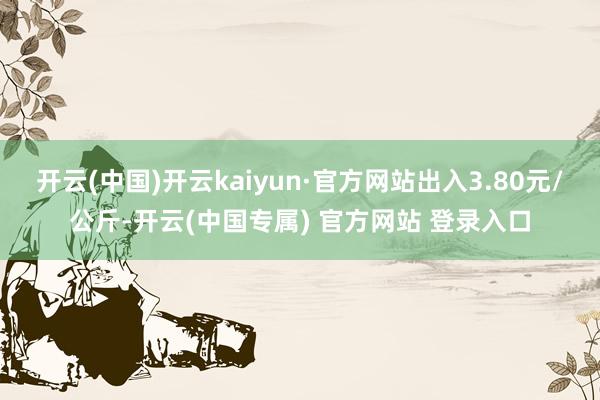 开云(中国)开云kaiyun·官方网站出入3.80元/公斤-开云(中国专属) 官方网站 登录入口
