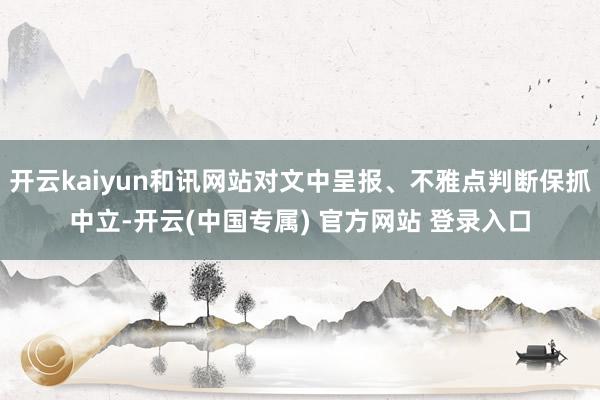 开云kaiyun和讯网站对文中呈报、不雅点判断保抓中立-开云