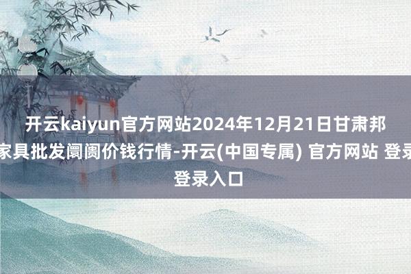 开云kaiyun官方网站2024年12月21日甘肃邦农农家具批发阛阓价钱行情-开云(中国专属) 官方网站 登录入口