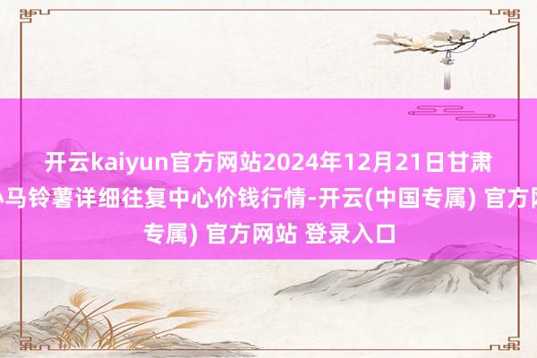 开云kaiyun官方网站2024年12月21日甘肃省定西市放心马铃薯详细往复中心价钱行情-开云(中国专属) 官方网站 登录入口