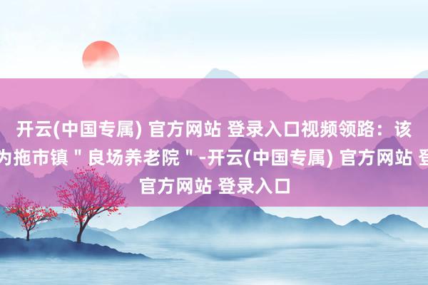开云(中国专属) 官方网站 登录入口视频领路：该养老院为拖市