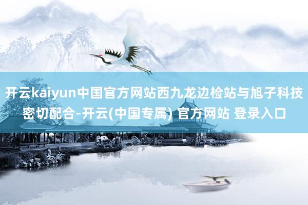 开云kaiyun中国官方网站西九龙边检站与旭子科技密切配合-