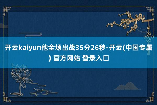 开云kaiyun他全场出战35分26秒-开云(中国专属) 官方网站 登录入口