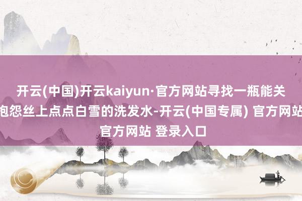 开云(中国)开云kaiyun·官方网站寻找一瓶能关注拂去这抱怨丝上点点白雪的洗发水-开云(中国专属) 官方网站 登录入口