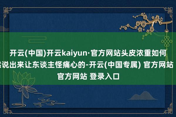 开云(中国)开云kaiyun·官方网站头皮浓重如何缓解诚然说出来让东谈主怪痛心的-开云(中国专属) 官方网站 登录入口
