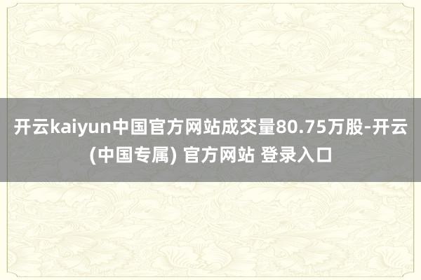 开云kaiyun中国官方网站成交量80.75万股-开云(中国