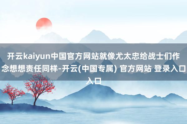 开云kaiyun中国官方网站就像尤太忠给战士们作念想想责任同样-开云(中国专属) 官方网站 登录入口