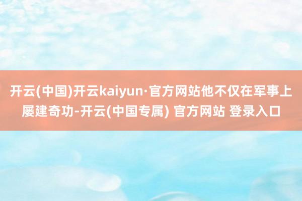 开云(中国)开云kaiyun·官方网站他不仅在军事上屡建奇功-开云(中国专属) 官方网站 登录入口