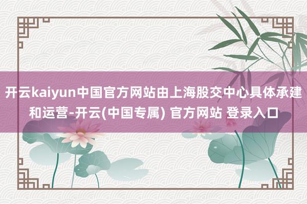 开云kaiyun中国官方网站由上海股交中心具体承建和运营-开云(中国专属) 官方网站 登录入口