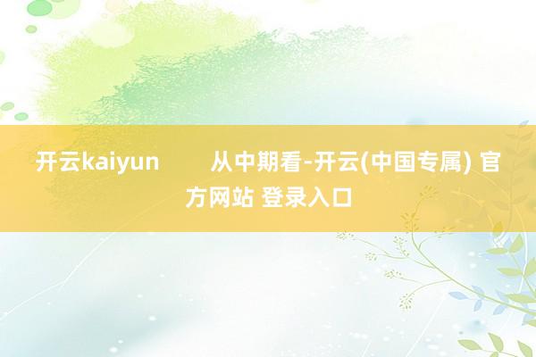 开云kaiyun        从中期看-开云(中国专属) 官方网站 登录入口