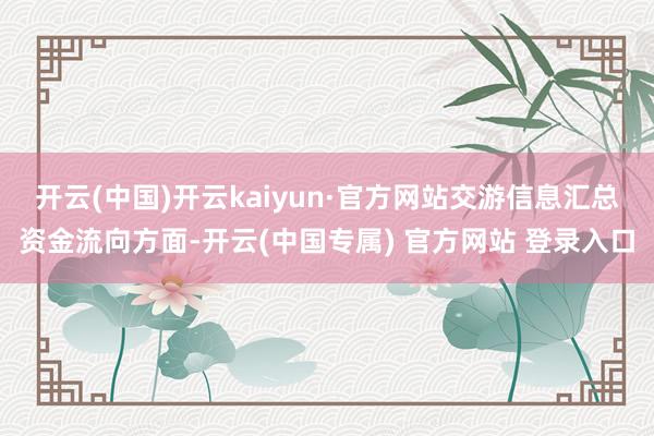 开云(中国)开云kaiyun·官方网站交游信息汇总资金流向方