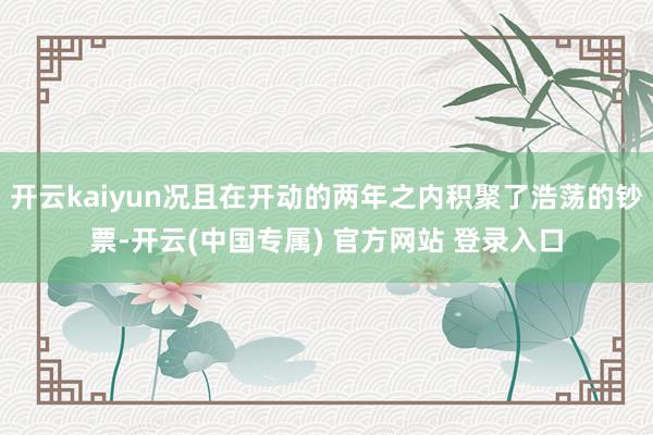 开云kaiyun况且在开动的两年之内积聚了浩荡的钞票-开云(