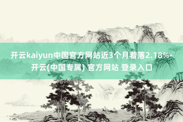 开云kaiyun中国官方网站近3个月着落2.18%-开云(中
