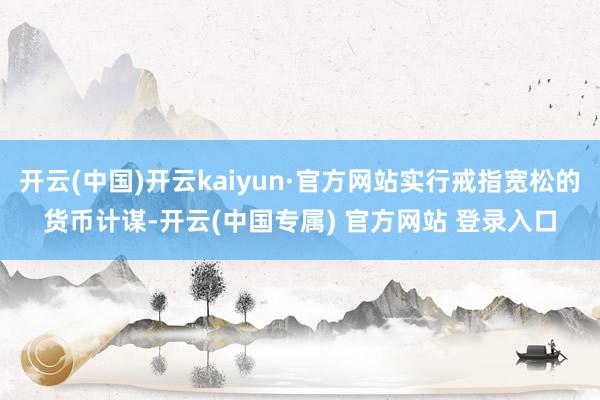 开云(中国)开云kaiyun·官方网站实行戒指宽松的货币计谋