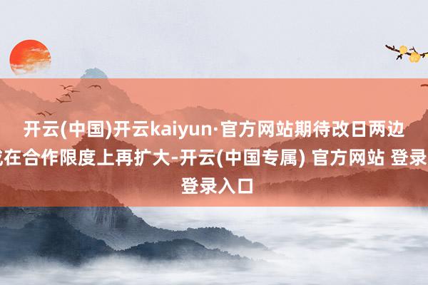开云(中国)开云kaiyun·官方网站期待改日两边八成在合作