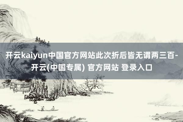 开云kaiyun中国官方网站此次折后皆无谓两三百-开云(中国