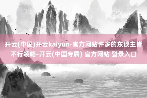开云(中国)开云kaiyun·官方网站许多的东谈主皆不行领略