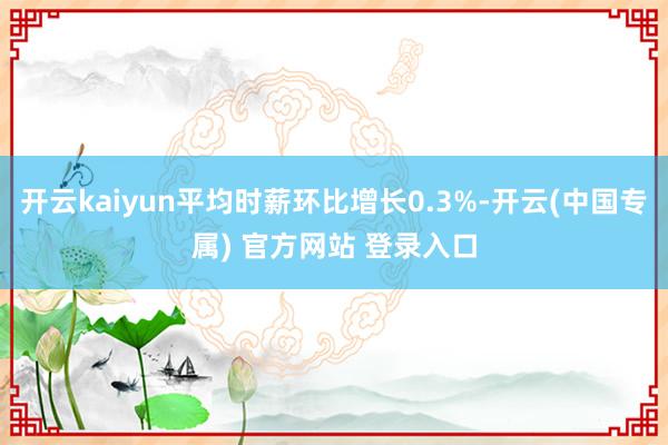 开云kaiyun平均时薪环比增长0.3%-开云(中国专属) 官方网站 登录入口